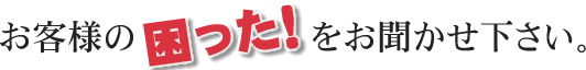 お客様の困ったをお聞かせ下さい